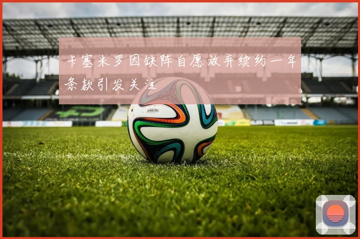 卡塞米罗因缺阵自愿放弃续约一年条款引发关注