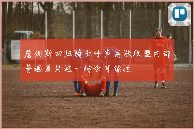 詹姆斯回归骑士呼声高涨联盟内部普遍看好这一转会可能性