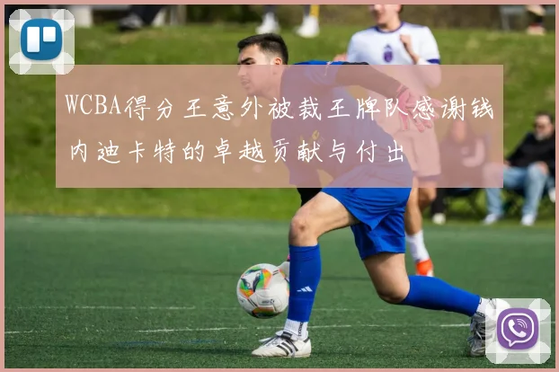 WCBA得分王意外被裁王牌队感谢钱内迪卡特的卓越贡献与付出