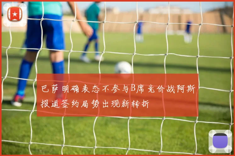 巴萨明确表态不参与B席竞价战阿斯报道签约局势出现新转折