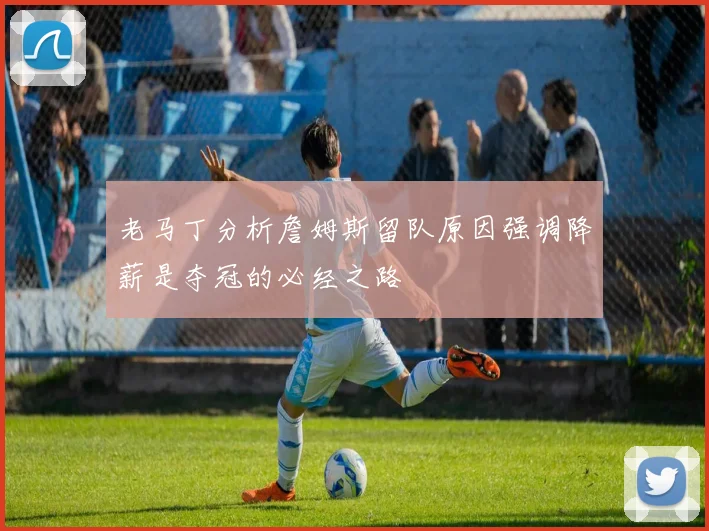 老马丁分析詹姆斯留队原因强调降薪是夺冠的必经之路