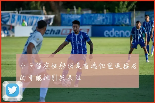小卡留在快船仍是首选但重返猛龙的可能性引发关注