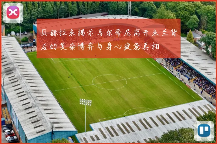 贝赫拉米揭示马尔蒂尼离开米兰背后的复杂博弈与身心疲惫真相