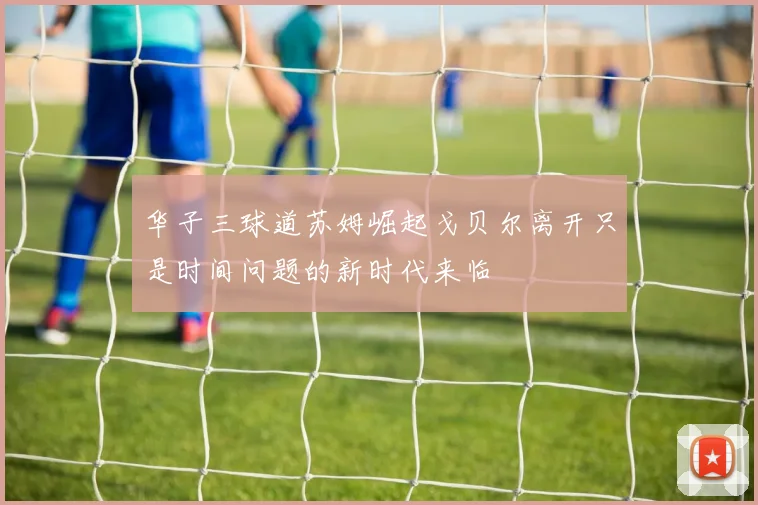 华子三球道苏姆崛起戈贝尔离开只是时间问题的新时代来临