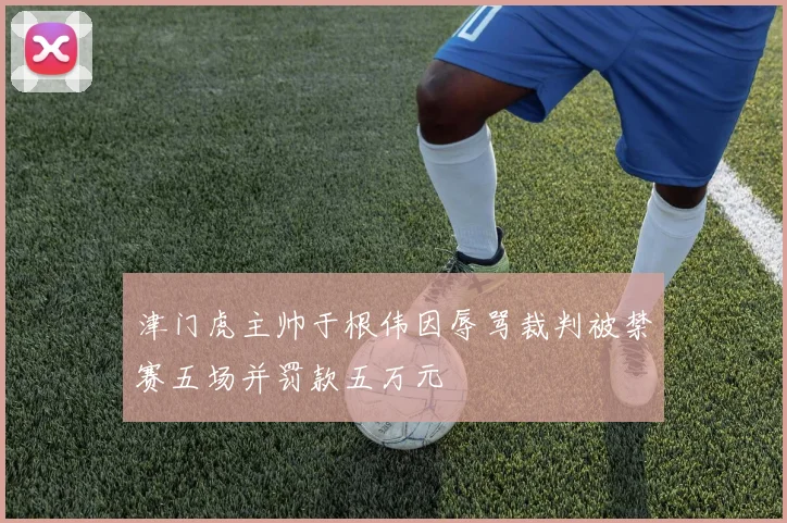 津门虎主帅于根伟因辱骂裁判被禁赛五场并罚款五万元