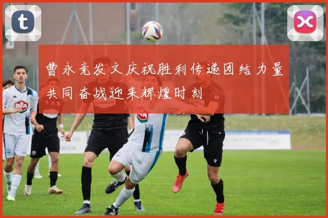 曹永竞发文庆祝胜利传递团结力量共同奋战迎来辉煌时刻