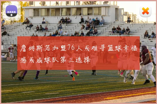 詹姆斯若加盟76人或难寻篮球幸福感或成球队第三选择