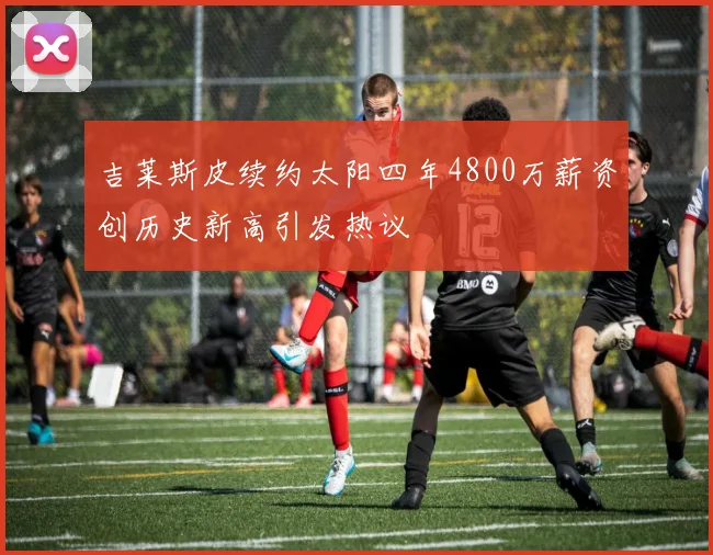 吉莱斯皮续约太阳四年4800万薪资创历史新高引发热议