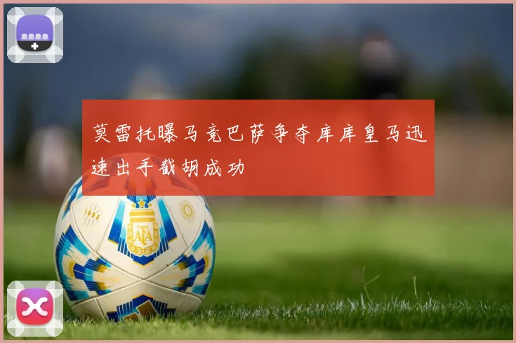 莫雷托曝马竞巴萨争夺库库皇马迅速出手截胡成功