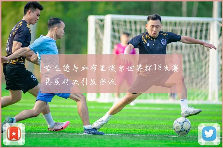 哈兰德与加布里埃尔世界杯18决赛再度对决引发热议