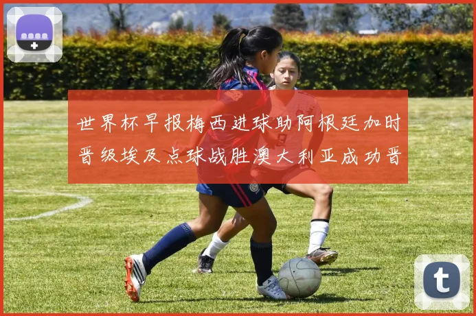 世界杯早报梅西进球助阿根廷加时晋级埃及点球战胜澳大利亚成功晋级