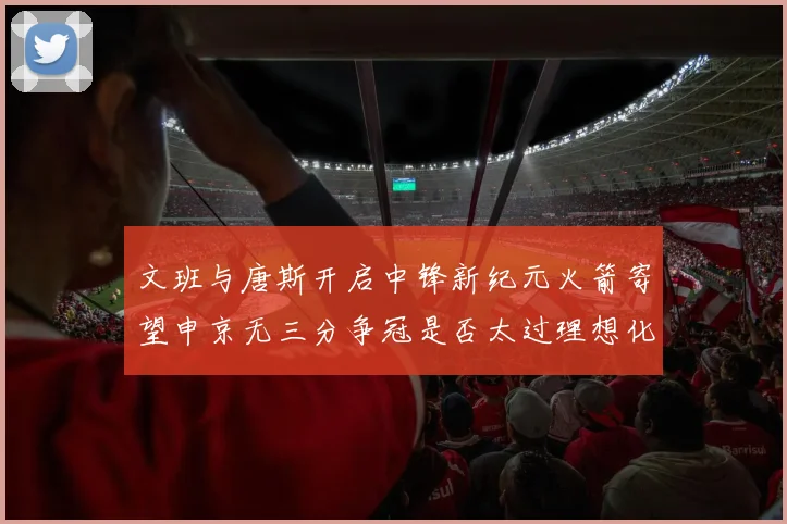 文班与唐斯开启中锋新纪元火箭寄望申京无三分争冠是否太过理想化