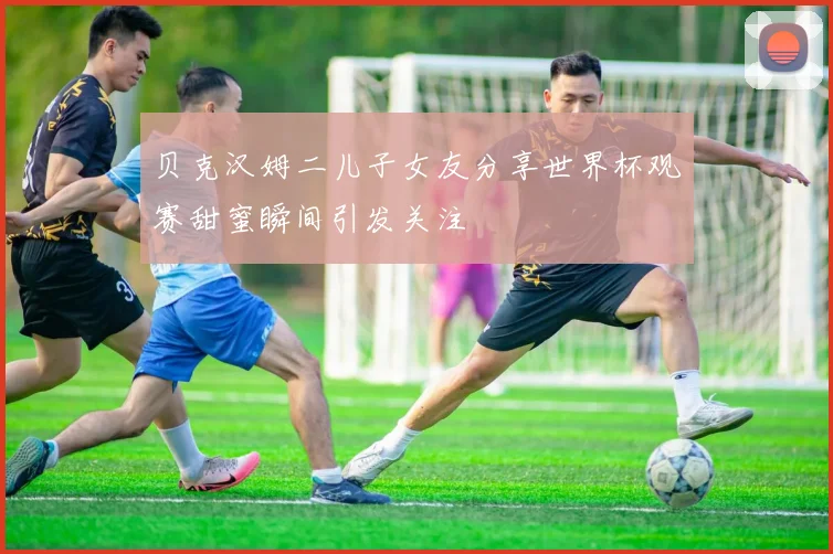 贝克汉姆二儿子女友分享世界杯观赛甜蜜瞬间引发关注