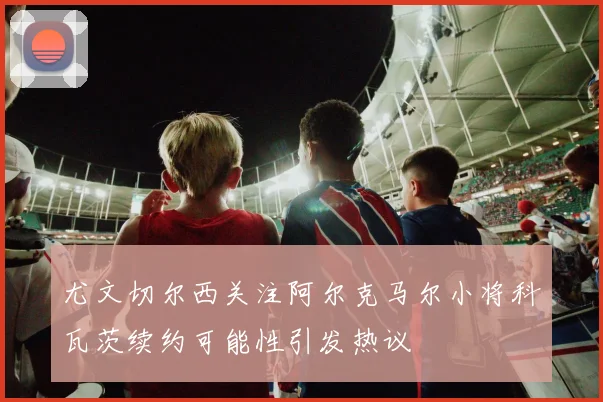 尤文切尔西关注阿尔克马尔小将科瓦茨续约可能性引发热议