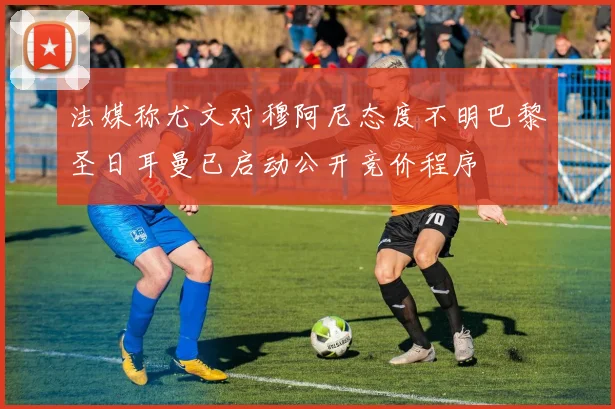 法媒称尤文对穆阿尼态度不明巴黎圣日耳曼已启动公开竞价程序