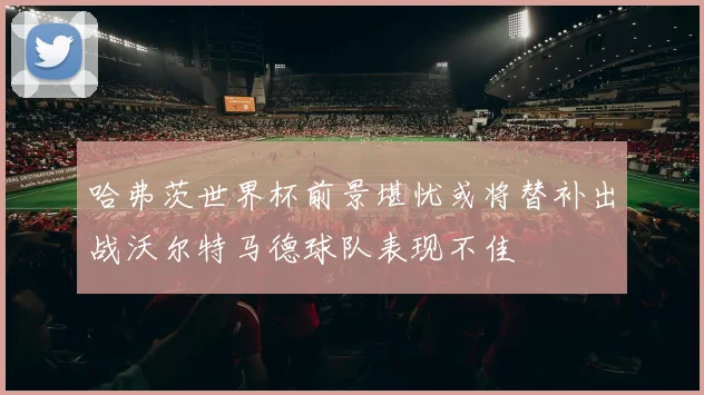 哈弗茨世界杯前景堪忧或将替补出战沃尔特马德球队表现不佳