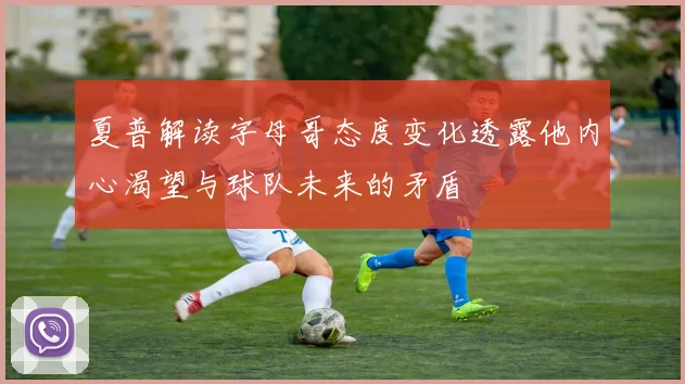 夏普解读字母哥态度变化透露他内心渴望与球队未来的矛盾