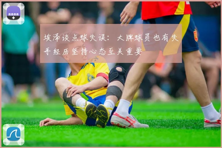 埃泽谈点球失误：大牌球员也有失手经历坚持心态至关重要