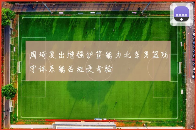 周琦复出增强护筐能力北京男篮防守体系能否经受考验