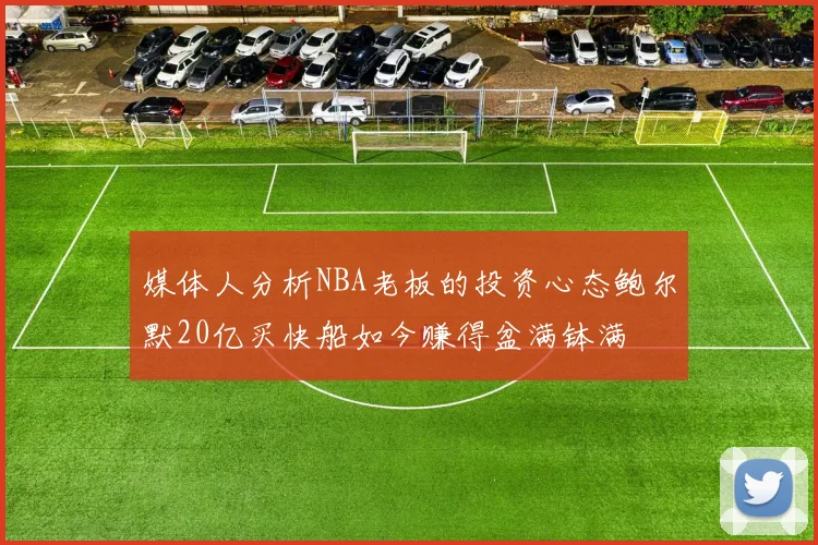 媒体人分析NBA老板的投资心态鲍尔默20亿买快船如今赚得盆满钵满
