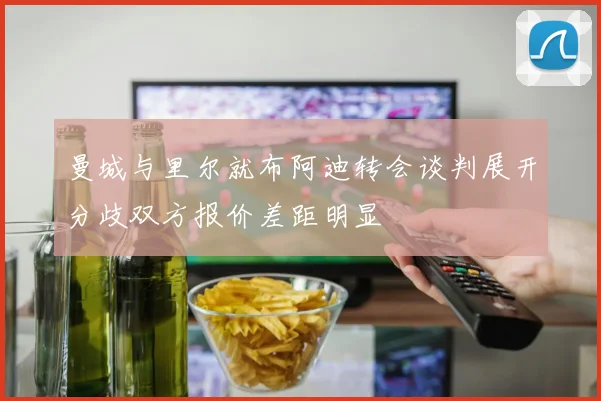 曼城与里尔就布阿迪转会谈判展开分歧双方报价差距明显