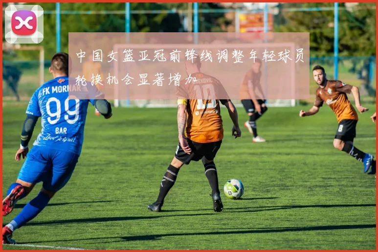 中国女篮亚冠前锋线调整年轻球员轮换机会显著增加