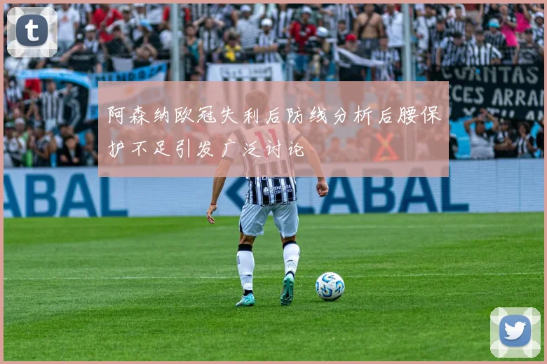 阿森纳欧冠失利后防线分析后腰保护不足引发广泛讨论